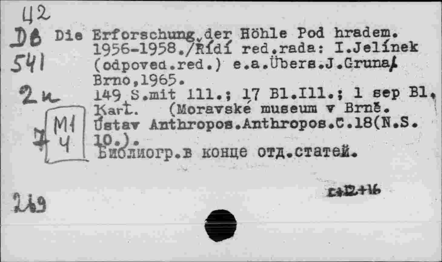 ﻿Ц2-
7) A Die Erforschungvder Höhle Pod bradem, -V,	1956-1958,/Rfdf red.rada: I.Jelinek
St «	(odpoveu.red,) e,a,ÜberB.J.C-runa/
Brno,1965*
Î.IV 1*9 S.mit 111.; 17 Bl.Ill.; 1 sep Bl —~ Kart..	(Moravske museum ▼ BrnS.
Deter Anthropos.Anthropos.C.18(N.S.
¥ш?лиогр.в конце отд.статей.
Ж
1ЛЗ
